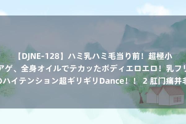 【DJNE-128】ハミ乳ハミ毛当り前！超極小ビキニでテンションアゲアゲ、全身オイルでテカッたボディエロエロ！乳フリ尻フリまくりのハイテンション超ギリギリDance！！ 2 肛门痛并非王人是痔疮惹的祸 幸免拖沓应该尽早就医