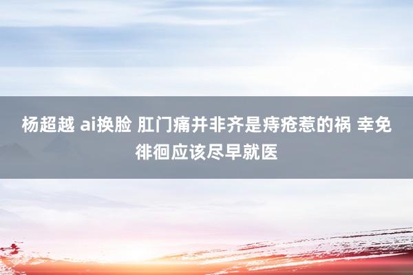 杨超越 ai换脸 肛门痛并非齐是痔疮惹的祸 幸免徘徊应该尽早就医