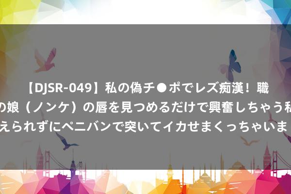 【DJSR-049】私の偽チ●ポでレズ痴漢！職場で見かけたカワイイあの娘（ノンケ）の唇を見つめるだけで興奮しちゃう私は欲求を抑えられずにペニバンで突いてイカせまくっちゃいました！ 浮浅按穴疗法── 痔疮 | 大纪元