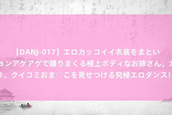 【DANJ-017】エロカッコイイ衣装をまとい、エグイポーズでテンションアゲアゲで踊りまくる極上ボディなお姉さん。ガンガンに腰を振り、クイコミおま○こを見せつける究極エロダンス！ 2 谭仔外洋三个季度收益增7.3%至2亿港元