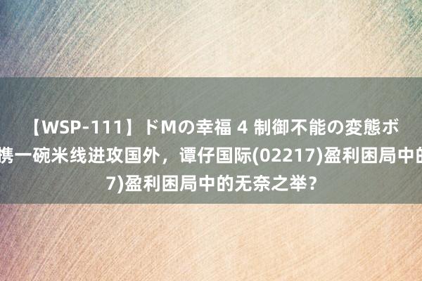 【WSP-111】ドMの幸福 4 制御不能の変態ボディ4時間 携一碗米线进攻国外，谭仔国际(02217)盈利困局中的无奈之举？