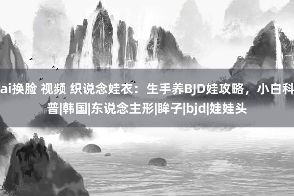 ai换脸 视频 织说念娃衣：生手养BJD娃攻略，小白科普|韩国|东说念主形|眸子|bjd|娃娃头