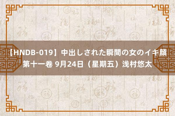 【HNDB-019】中出しされた瞬間の女のイキ顔 第十一卷 9月24日（星期五）浅村悠太