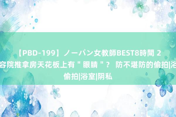 【PBD-199】ノーパン女教師BEST8時間 2 好意思容院推拿房天花板上有＂眼睛＂？ 防不堪防的偷拍|浴室|阴私