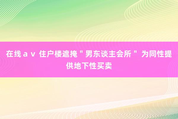 在线ａｖ 住户楼遮掩＂男东谈主会所＂ 为同性提供地下性买卖