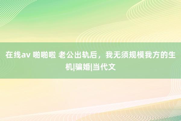 在线av 啪啪啦 老公出轨后，我无须规模我方的生机|骗婚|当代文