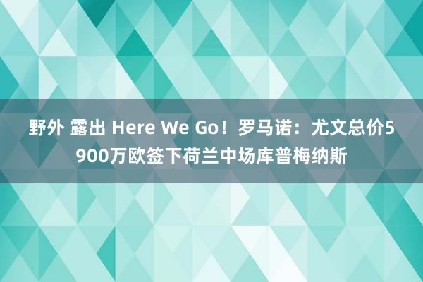 野外 露出 Here We Go！罗马诺：尤文总价5900万欧签下荷兰中场库普梅纳斯