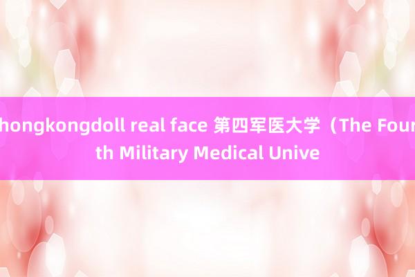 hongkongdoll real face 第四军医大学（The Fourth Military Medical Unive