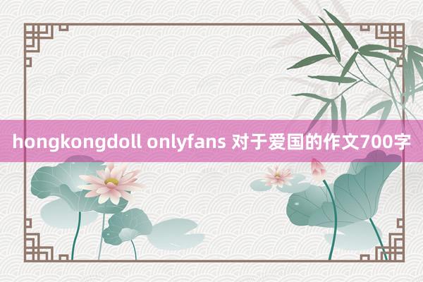 hongkongdoll onlyfans 对于爱国的作文700字