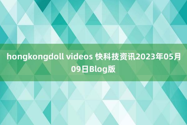 hongkongdoll videos 快科技资讯2023年05月09日Blog版