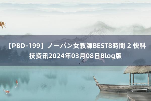 【PBD-199】ノーパン女教師BEST8時間 2 快科技资讯2024年03月08日Blog版