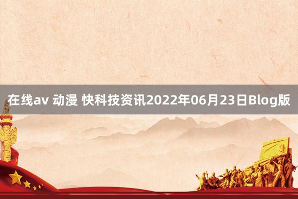 在线av 动漫 快科技资讯2022年06月23日Blog版