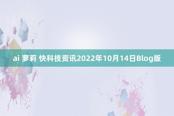 ai 萝莉 快科技资讯2022年10月14日Blog版