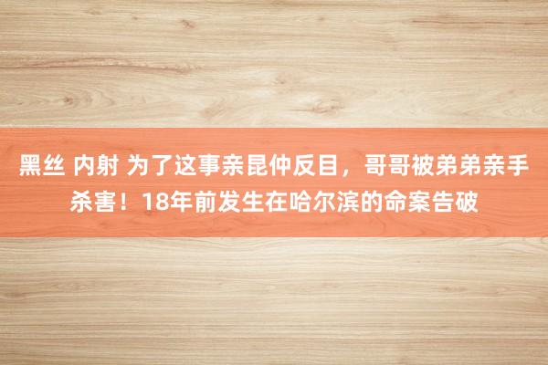 黑丝 内射 为了这事亲昆仲反目，哥哥被弟弟亲手杀害！18年前发生在哈尔滨的命案告破