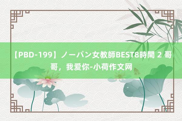 【PBD-199】ノーパン女教師BEST8時間 2 哥哥，我爱你-小荷作文网