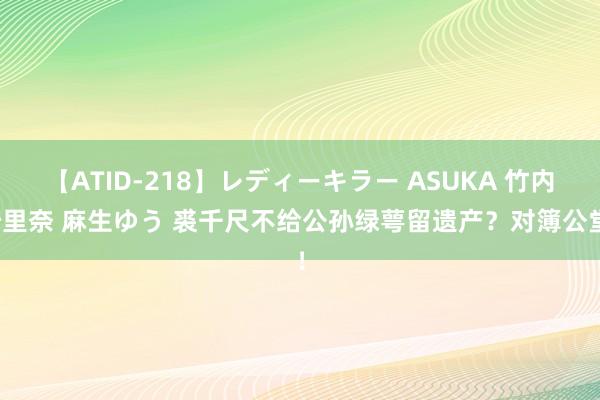 【ATID-218】レディーキラー ASUKA 竹内紗里奈 麻生ゆう 裘千尺不给公孙绿萼留遗产？对簿公堂！