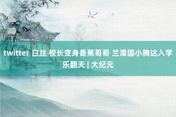 twitter 白丝 校长变身香蕉哥哥 兰潭国小腾达入学乐翻天 | 大纪元