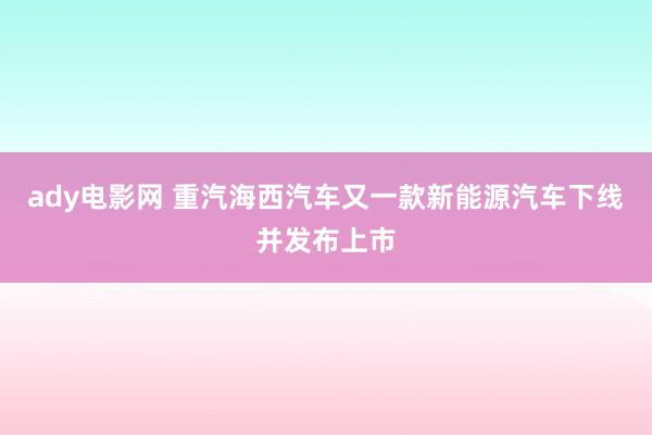 ady电影网 重汽海西汽车又一款新能源汽车下线并发布上市