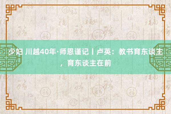 少妇 川越40年·师恩谨记丨卢英：教书育东谈主，育东谈主在前