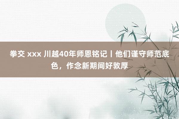 拳交 xxx 川越40年师恩铭记丨他们谨守师范底色，作念新期间好敦厚