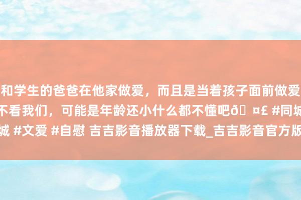 和学生的爸爸在他家做爱，而且是当着孩子面前做爱，太刺激了，孩子完全不看我们，可能是年龄还小什么都不懂吧🤣 #同城 #文爱 #自慰 吉吉影音播放器下载_吉吉影音官方版下载v3.4.8_3DM手游