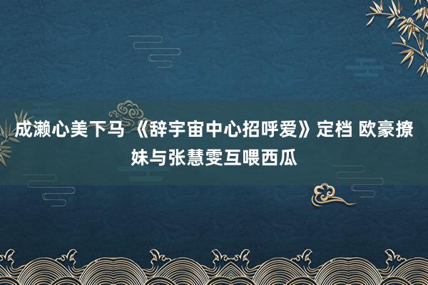 成濑心美下马 《辞宇宙中心招呼爱》定档 欧豪撩妹与张慧雯互喂西瓜