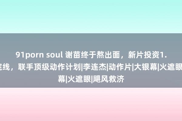 91porn soul 谢苗终于熬出面，新片投资1.4亿瑕玷院线，联手顶级动作计划|李连杰|动作片|大银幕|火遮眼|飓风救济