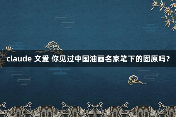 claude 文爱 你见过中国油画名家笔下的固原吗？