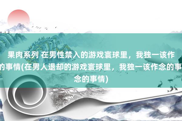 果肉系列 在男性禁入的游戏寰球里，我独一该作念的事情(在男人退却的游戏寰球里，我独一该作念的事情)