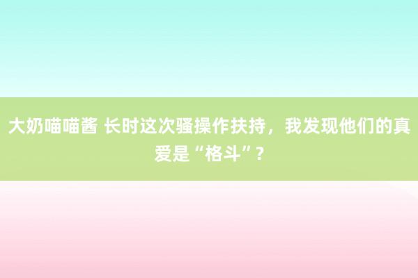 大奶喵喵酱 长时这次骚操作扶持，我发现他们的真爱是“格斗”?