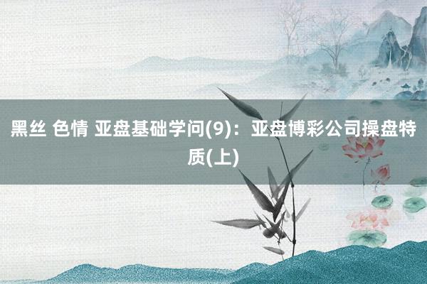 黑丝 色情 亚盘基础学问(9)：亚盘博彩公司操盘特质(上)