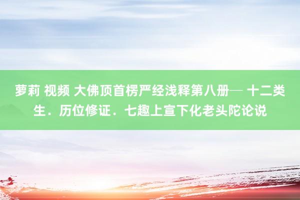 萝莉 视频 大佛顶首楞严经浅释第八册─ 十二类生．历位修证．七趣　上宣下化老头陀论说