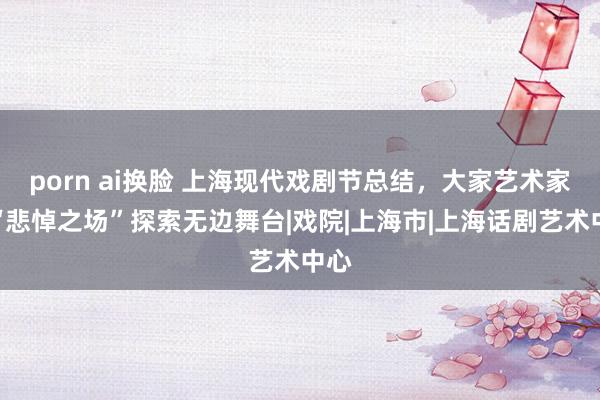 porn ai换脸 上海现代戏剧节总结，大家艺术家以“悲悼之场”探索无边舞台|戏院|上海市|上海话剧艺术中心