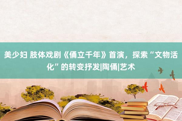 美少妇 肢体戏剧《俑立千年》首演，探索“文物活化”的转变抒发|陶俑|艺术