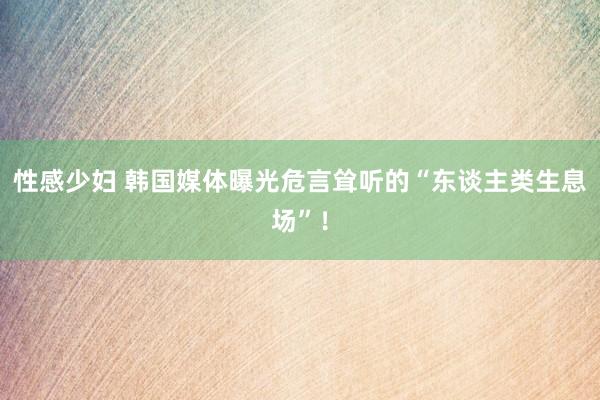 性感少妇 韩国媒体曝光危言耸听的“东谈主类生息场”！