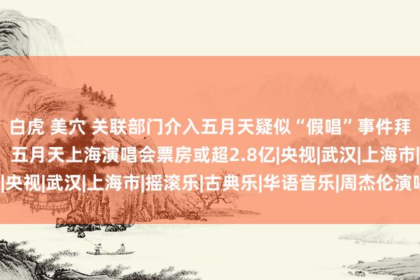 白虎 美穴 关联部门介入五月天疑似“假唱”事件拜访，演唱会从业者称，五月天上海演唱会票房或超2.8亿|央视|武汉|上海市|摇滚乐|古典乐|华语音乐|周杰伦演唱会