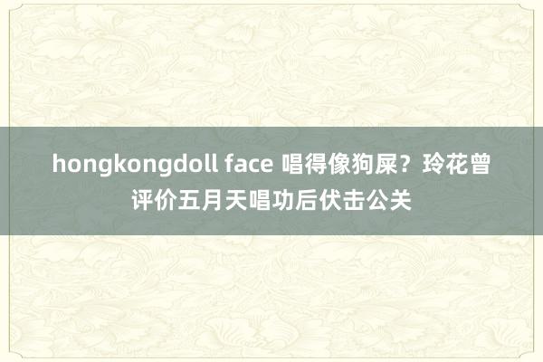 hongkongdoll face 唱得像狗屎？玲花曾评价五月天唱功后伏击公关