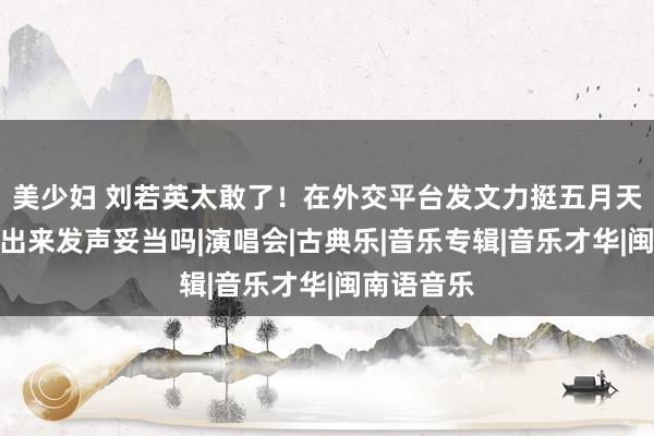 美少妇 刘若英太敢了！在外交平台发文力挺五月天，这时站出来发声妥当吗|演唱会|古典乐|音乐专辑|音乐才华|闽南语音乐