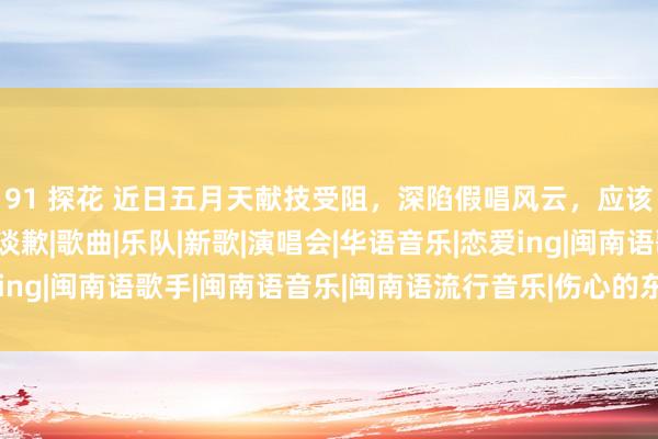 91 探花 近日五月天献技受阻，深陷假唱风云，应该承认诞妄并向不雅众谈歉|歌曲|乐队|新歌|演唱会|华语音乐|恋爱ing|闽南语歌手|闽南语音乐|闽南语流行音乐|伤心的东谈主别听慢歌