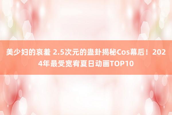 美少妇的哀羞 2.5次元的蛊卦揭秘Cos幕后！2024年最受宽宥夏日动画TOP10