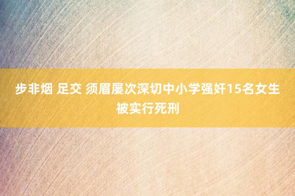 步非烟 足交 须眉屡次深切中小学强奸15名女生被实行死刑