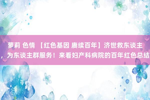 萝莉 色情 【红色基因 赓续百年】济世救东谈主，为东谈主群服务！来看妇产科病院的百年红色总结