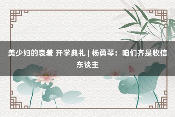 美少妇的哀羞 开学典礼 | 杨勇琴：咱们齐是收信东谈主