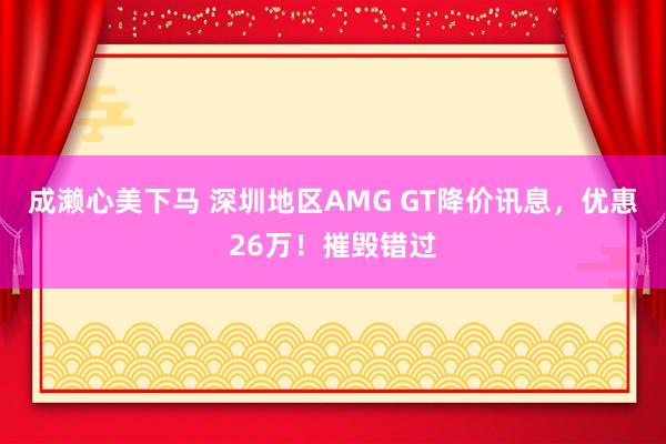 成濑心美下马 深圳地区AMG GT降价讯息，优惠26万！摧毁错过