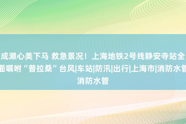 成濑心美下马 救急景况！上海地铁2号线静安寺站全面嘱咐“普拉桑”台风|车站|防汛|出行|上海市|消防水管