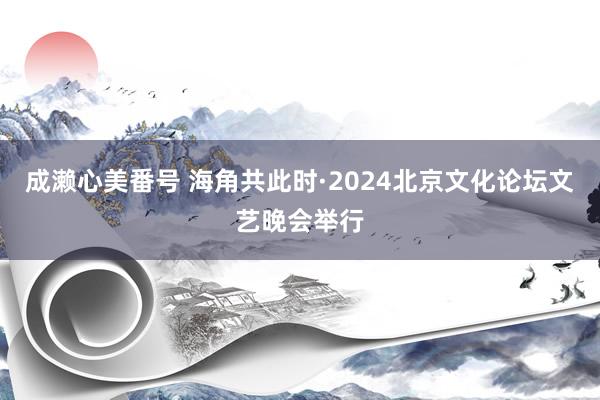 成濑心美番号 海角共此时·2024北京文化论坛文艺晚会举行