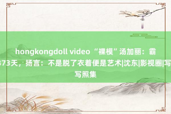 hongkongdoll video “裸模”汤加丽：霸榜2373天，扬言：不是脱了衣着便是艺术|沈东|影视圈|写照集