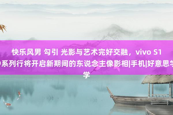 快乐风男 勾引 光影与艺术完好交融，vivo S19系列行将开启新期间的东说念主像影相|手机|好意思学