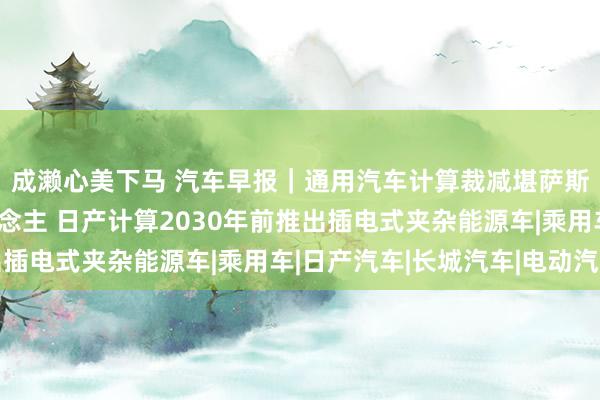 成濑心美下马 汽车早报｜通用汽车计算裁减堪萨斯工场三分之二工东说念主 日产计算2030年前推出插电式夹杂能源车|乘用车|日产汽车|长城汽车|电动汽车