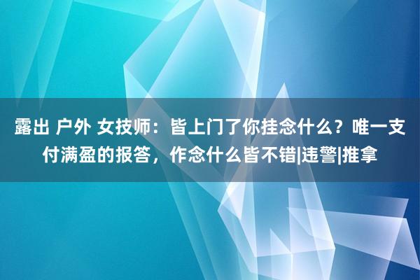 露出 户外 女技师：皆上门了你挂念什么？唯一支付满盈的报答，作念什么皆不错|违警|推拿